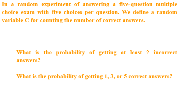 In a random experiment of answering a five-question multiple
choice exam with five choices per question. We define a random
variable C for counting the number of correct answers.
What is the probability of getting at least 2 incorrect
answers?
What is the probability of getting 1, 3, or 5 correct answers?
