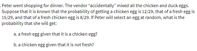 Peter went shopping for dinner. The vendor “accidentally" mixed all the chicken and duck eggs.
Suppose that it is known that the probability of getting a chicken egg is 12/29, that of a fresh egg is
15/29, and that of a fresh chicken egg is 8/29. If Peter will select an egg at random, what is the
probability that she will get:
a. a fresh egg given that it is a chicken egg?
b. a chicken egg given that it is not fresh?
