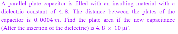 A parallel plate capacitor is filled with an insulting material with a
dielectric constant of 4. 8. The distance between the plates of the
capacitor is 0.0004 m. Find the plate area if the new capacitance
(After the insertion of the dielectric) is 4. 8 × 10 µF.
