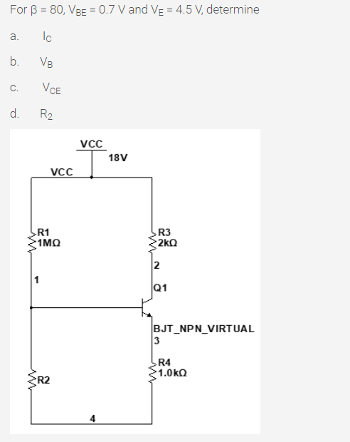 For B = 80, VBE = 0.7 V and VE = 4.5 V, determine
Ic
a.
b.
VB
C.
VCE
d.
R2
VcC
18V
VCC
R1
:1 ΜΩ
R3
2kQ
2
Q1
BJT_NPN_VIRTUAL
3
R4
1.0kQ
R2
