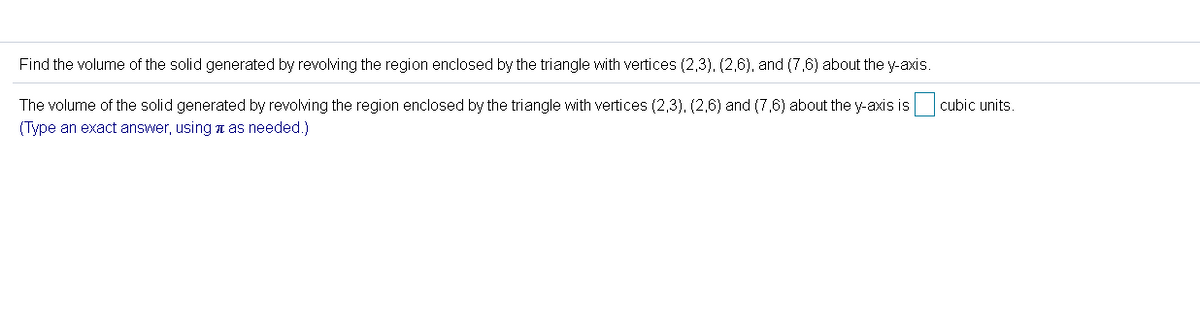 Find the volume of the solid generated by revolving the region enclosed by the triangle with vertices (2,3), (2,6), and (7,6) about the y-axis.
The volume of the solid generated by revolving the region enclosed by the triangle with vertices (2,3), (2,6) and (7,6) about the y-axis is cubic units.
(Type an exact answer, using a as needed.)
