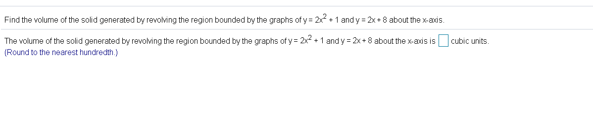 Find the volume of the solid generated by revolving the region bounded by the graphs of y = 2x + 1 and y = 2x+ 8 about the x-axis.
The volume of the solid generated by revolving the region bounded by the graphs of y = 2x + 1 and y = 2x+ 8 about the x-axis is
cubic units
(Round to the nearest hundredth.)
