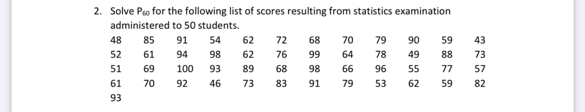 2. Solve P60 for the following list of scores resulting from statistics examination
administered to 50 students.
48
85
91
54
62
72
68
70
79
90
59
43
52
61
94
98
62
76
99
64
78
49
88
73
51
69
100
93
89
68
98
66
96
55
77
57
61
70
92
46
73
83
91
79
53
62
59
82
93
