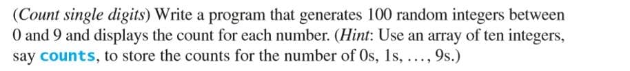 (Count single digits) Write a program that generates 100 random integers between
O and 9 and displays the count for each number. (Hint: Use an array of ten integers,
say counts, to store the counts for the number of Os, 1s, ..., 9s.)
