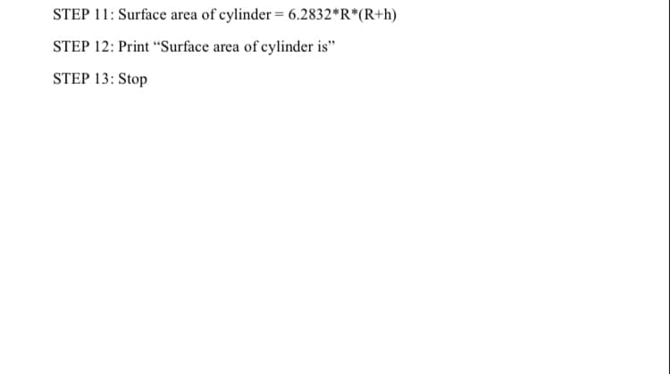 STEP 11: Surface area of cylinder = 6.2832*R*(R+h)
STEP 12: Print “Surface area of cylinder is"
STEP 13: Stop
