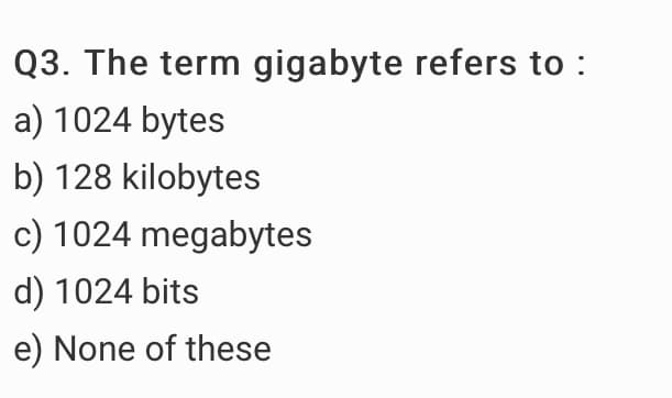 Q3. The term gigabyte refers to :
a) 1024 bytes
b) 128 kilobytes
c) 1024 megabytes
d) 1024 bits
e) None of these
