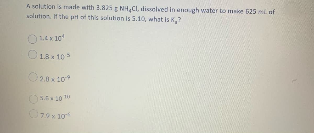 A solution is made with 3.825 g NH,CI, dissolved in enough water to make 625 mL of
solution. If the pH of this solution is 5.10, what is K,?
O 1.4 x 104
O 1.8 x 10-5
O 2.8 x 10-9
O 5.6 x 10 10
O7.9 x 10-6
