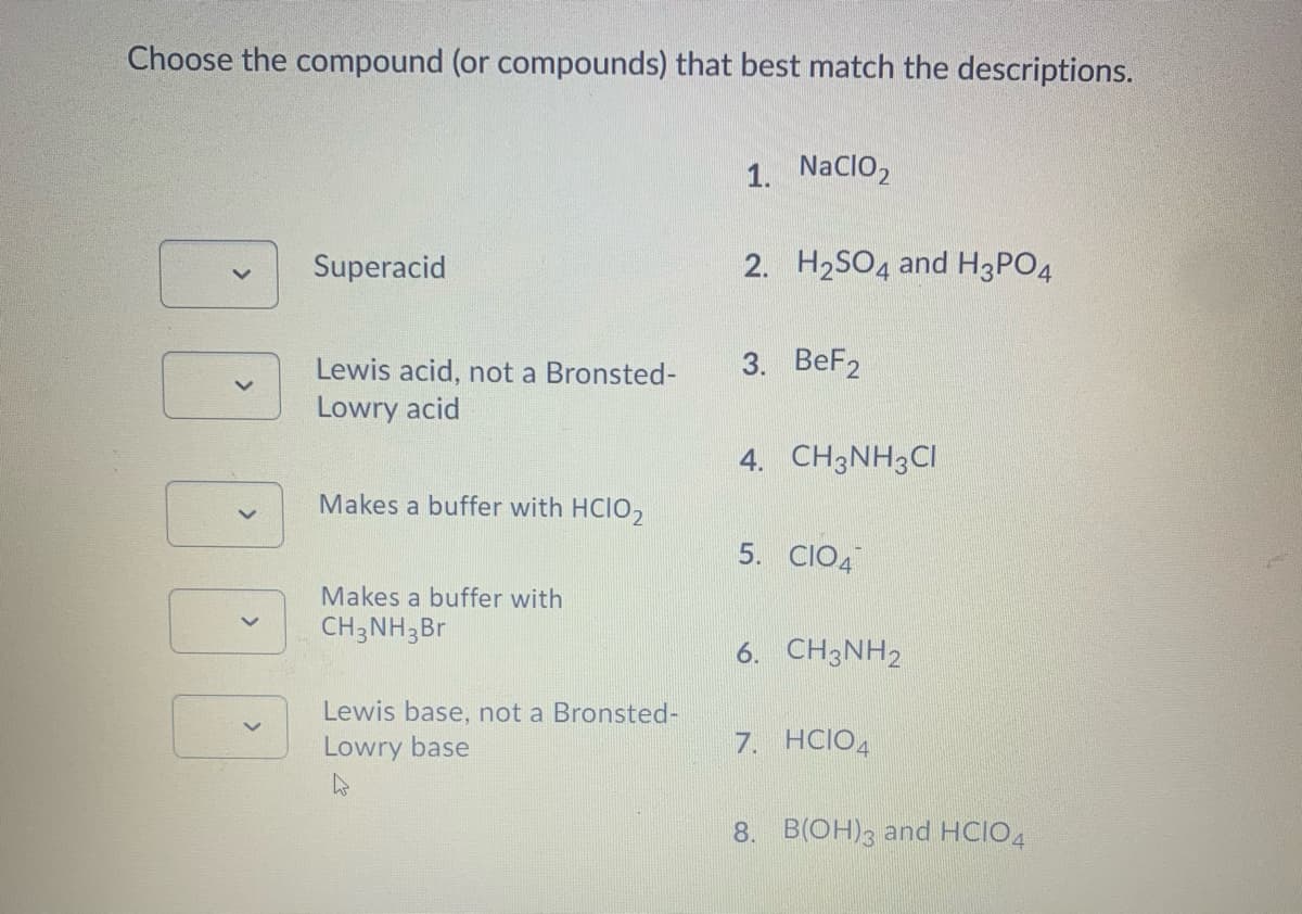 Choose the compound (or compounds) that best match the descriptions.
1. NaCIO,
Superacid
2. H2SO4 and H3PO4
Lewis acid, not a Bronsted-
3. BeF2
Lowry acid
4. CH3NH3CI
Makes a buffer with HCIO,
5. CIO4
Makes a buffer with
CH3NH3Br
6. CH3NH2
Lewis base, not a Bronsted-
Lowry base
7. HCIO4
8. B(OH)3 and HCIO4
