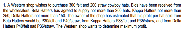 1. A Western shop wishes to purchase 300 felt and 200 straw cowboy hats. Bids have been received from
the wholesalers. Beta Hatters has agreed to supply not more than 200 hats. Kappa Hatters not more than
250, Delta Hatters not more than 150. The owner of the shop has estimated that his profit per hat sold from
Beta Hatters would be P30/felt and P40/straw, from Kappa Hatters P38/felt and P35/straw, and from Delta
Hatters P40/felt nad P36/straw. The Western shop wants to determine maximum profit.
