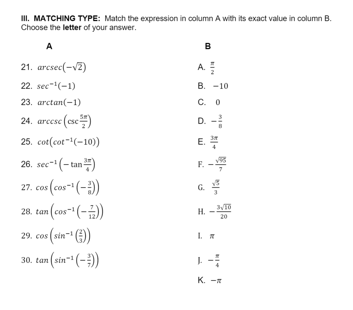 III. MATCHING TYPE: Match the expression in column A with its exact value in column B.
Choose the letter of your answer.
A
B
21. arcsec(-V2)
A.
2
22. sec-1(-1)
В. —10
23. arctan(-1)
С. 0
24. arccsc (csc")
D. -
3
8
25. cot(cot-(-10))
E.
Е.
4
26. sec-1 (- tan)
V95
F.
7
27. cos (cos- (-)
(cos-*(-)
V5
G.
3
COS
3/10
Н.
20
29. cos ( sin
I. T
30. tan ( sin'
J. --
4
К. —п
