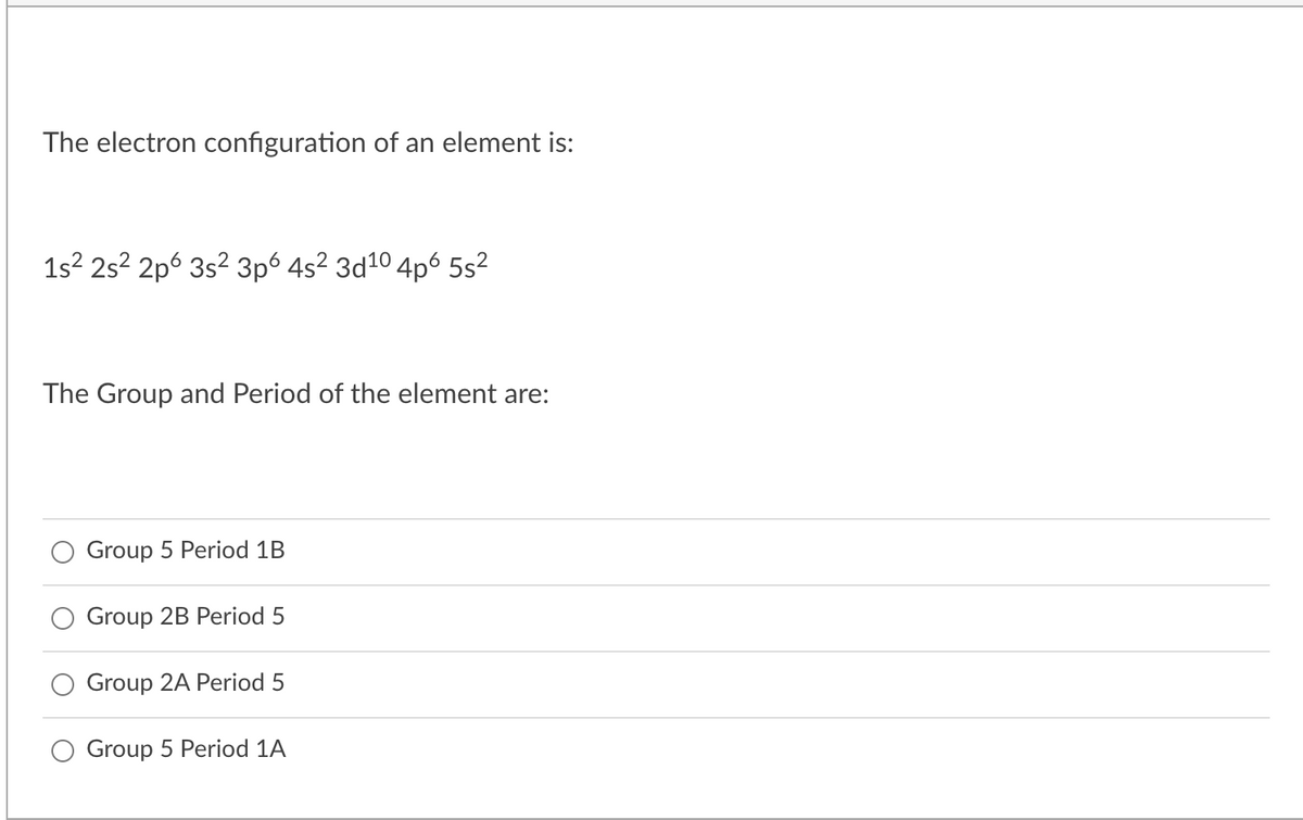 The electron configuration of an element is:
1s? 2s? 2p6 3s² 3p° 4s² 3d10 4p6 5s?
The Group and Period of the element are:
Group 5 Period 1B
Group 2B Period 5
Group 2A Period 5
Group 5 Period 1A
