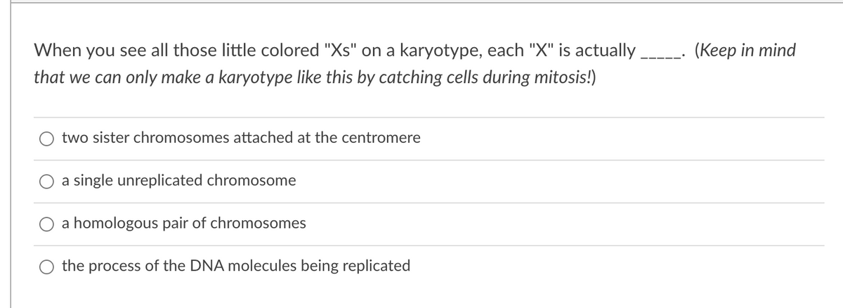 When you see all those little colored "Xs" on a karyotype, each "X" is actually.
(Keep in mind
that we can only make a karyotype like this by catching cells during mitosis!)
two sister chromosomes attached at the centromere
a single unreplicated chromosome
a homologous pair of chromosomes
the process of the DNA molecules being replicated
