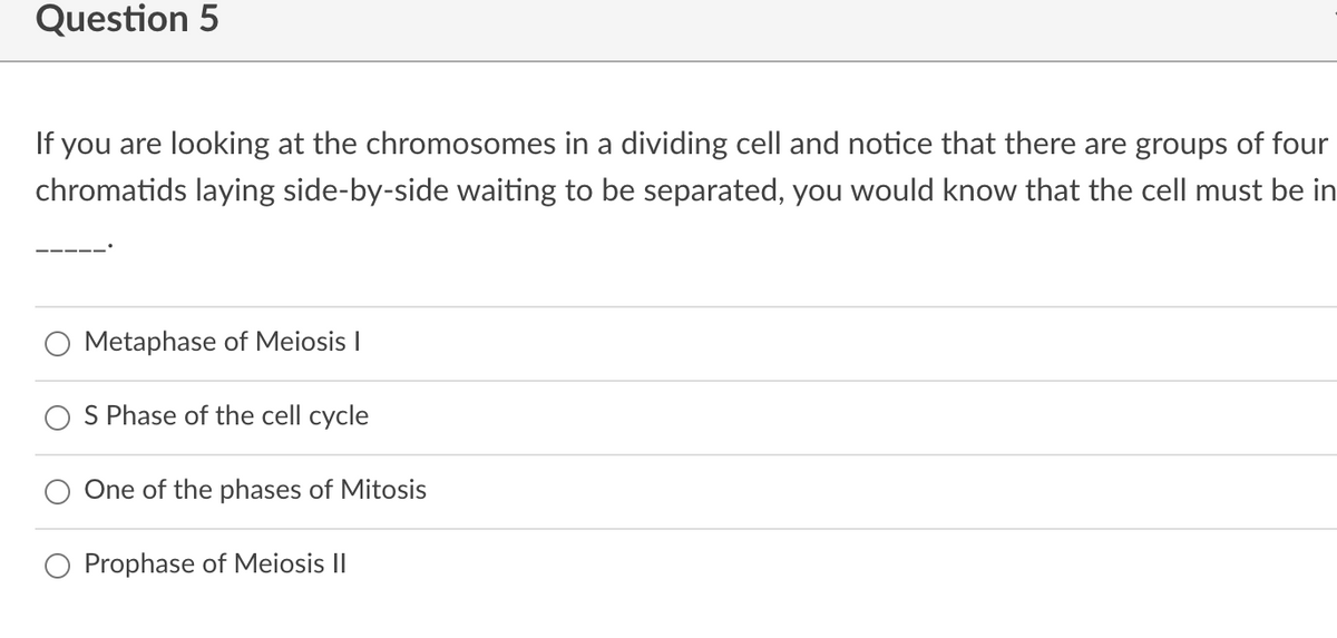 Question 5
If you are looking at the chromosomes in a dividing cell and notice that there are groups of four
chromatids laying side-by-side waiting to be separated, you would know that the cell must be in
Metaphase of Meiosis I
S Phase of the cell cycle
One of the phases of Mitosis
Prophase of Meiosis II
