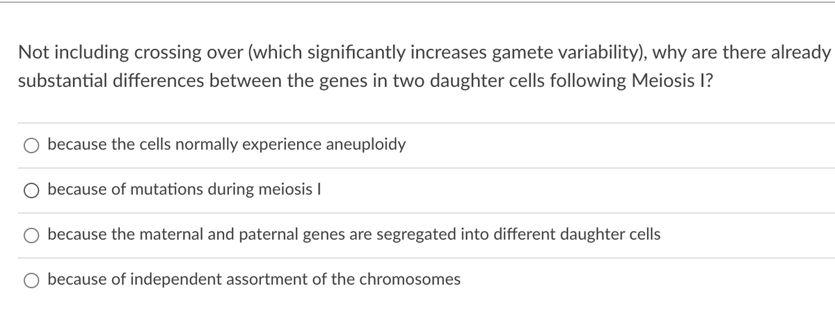 Not including crossing over (which significantly increases gamete variability), why are there already
substantial differences between the genes in two daughter cells following Meiosis I?
because the cells normally experience aneuploidy
O because of mutations during meiosis I
because the maternal and paternal genes are segregated into different daughter cells
because of independent assortment of the chromosomes
