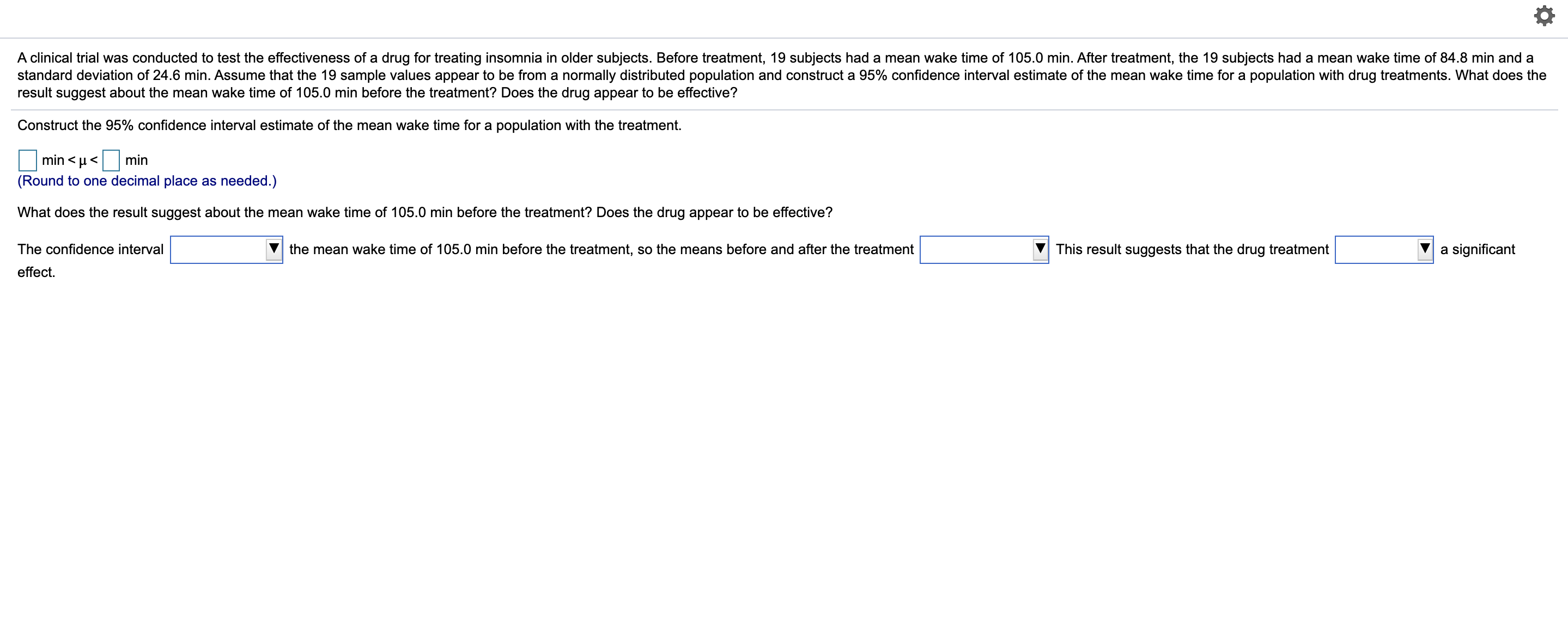 A clinical trial was conducted to test the effectiveness of a drug for treating insomnia in older subjects. Before treatment, 19 subjects had a mean wake time of 105.0 min. After treatment, the 19 subjects had a mean wake time of 84.8 min and a
standard deviation of 24.6 min. Assume that the 19 sample values appear to be from a normally distributed population and construct a 95% confidence interval estimate of the mean wake time for a population with drug treatments. What does the
result suggest about the mean wake time of 105.0 min before the treatment? Does the drug appear to be effective?
Construct the 95% confidence interval estimate of the mean wake time for a population with the treatment.
min < µ<
min
(Round to one decimal place as needed.)
What does the result suggest about the mean wake time of 105.0 min before the treatment? Does the drug appear to be effective?
The confidence interval
the mean wake time of 105.0 min before the treatment, so the means before and after the treatment
This result suggests that the drug treatment
a significant
effect.
