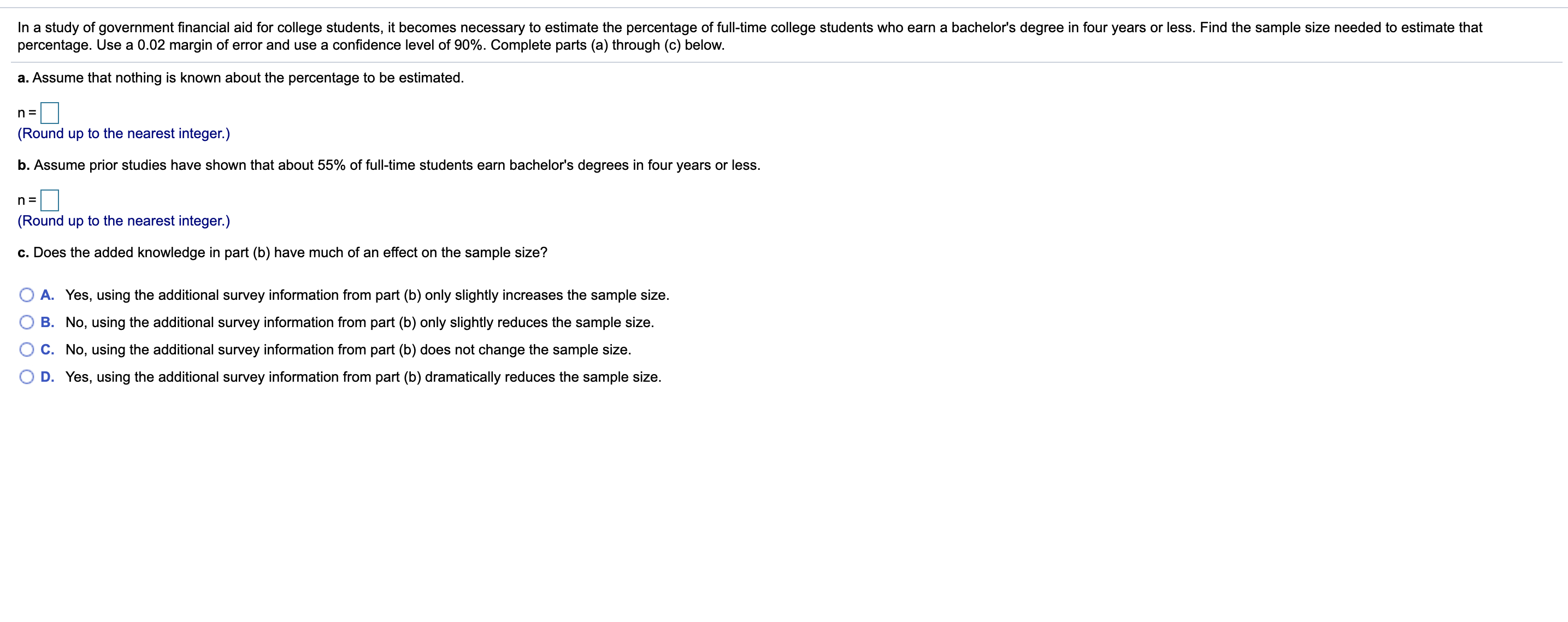 In a study of government financial aid for college students, it becomes necessary to estimate the percentage of full-time college students who earn a bachelor's degree in four years or less. Find the sample size needed to estimate that
percentage. Use a 0.02 margin of error and use a confidence level of 90%. Complete parts (a) through (c) below.
a. Assume that nothing is known about the percentage to be estimated.
n=D
(Round up to the nearest integer.)
b. Assume prior studies have shown that about 55% of full-time students earn bachelor's degrees in four years or less.
(Round up to the nearest integer.)
c. Does the added knowledge in part (b) have much of an effect on the sample size?
A. Yes, using the additional survey information from part (b) only slightly increases the sample size.
B. No, using the additional survey information from part (b) only slightly reduces the sample size.
C. No, using the additional survey information from part (b) does not change the sample size.
D. Yes, using the additional survey information from part (b) dramatically reduces the sample size.
