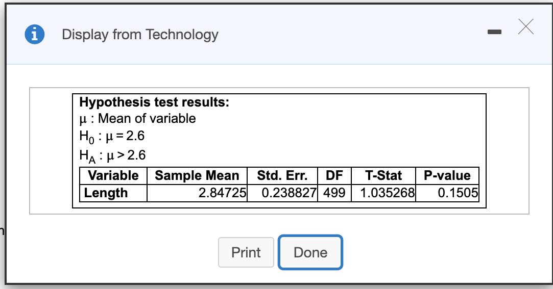 Display from Technology
Hypothesis test results:
u : Mean of variable
Ho : µ= 2.6
HA : µ > 2.6
Variable Sample Mean
Length
Std. Err.
DF
T-Stat
P-value
2.84725
0.238827 499
1.035268
0.1505
Print
Done
