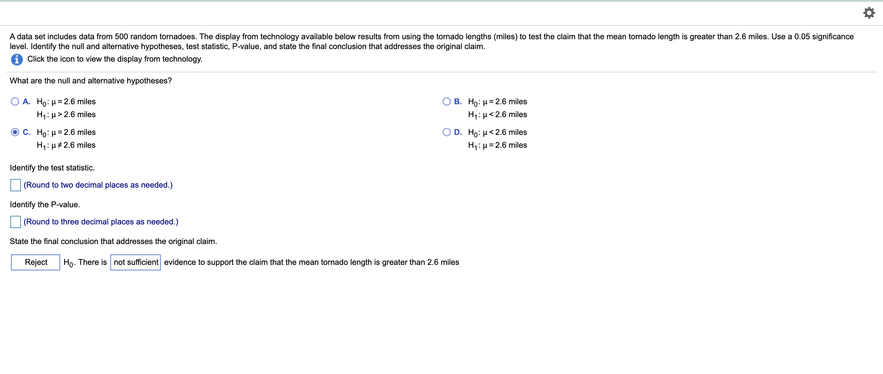A data set includes data from 500 random tornadoes. The display from technology available below results from using the tornado lengths (miles) to test the claim that the mean tornado length is greater than 2.6 miles. Use a 0.05 significance
level. Identify the null and alternative hypotheses, test statistic, P-value, and state the final conclusion that addresses the original claim.
Click the icon to view the display from technology.
What are the null and alternative hypotheses?
О В. Но: и3D2.6 miles
H1:µ<2.6 miles
A. Ho: µ = 2.6 miles
H1: µ> 2.6 miles
С. Но: и3D2.6 miles
H1: µ#2.6 miles
O D. Ho: µ<2.6 miles
H1: µ= 2.6 miles
Identify the test statistic.
(Round to two decimal places as needed.)
Identify the P-value.
(Round to three decimal places as needed.)
State the final conclusion that addresses the original claim.
Reject
Ho. There is not sufficient evidence to support the claim that the mean tornado length is greater than 2.6 miles
