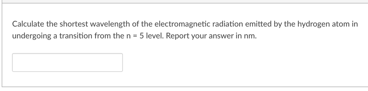 Calculate the shortest wavelength of the electromagnetic radiation emitted by the hydrogen atom in
undergoing a transition from the n = 5 level. Report your answer in nm.
%3D
