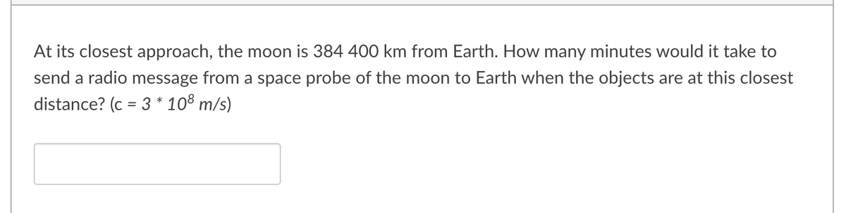 At its closest approach, the moon is 384 400 km from Earth. How many minutes would it take to
send a radio message from a space probe of the moon to Earth when the objects are at this closest
distance? (c = 3 * 108 m/s)
