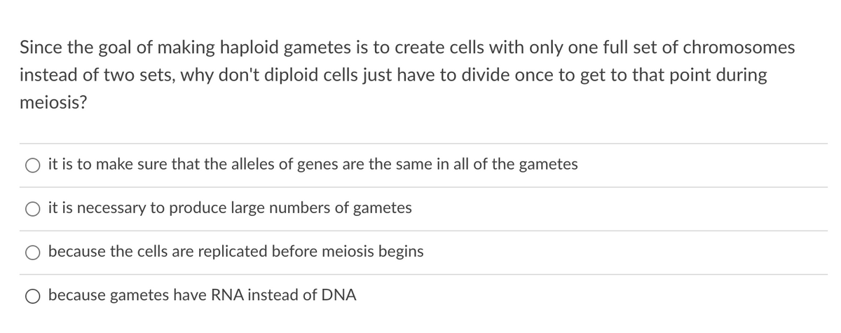 Since the goal of making haploid gametes is to create cells with only one full set of chromosomes
instead of two sets, why don't diploid cells just have to divide once to get to that point during
meiosis?
it is to make sure that the alleles of genes are the same in all of the gametes
it is necessary to produce large numbers of gametes
because the cells are replicated before meiosis begins
because gametes have RNA instead of DNA
