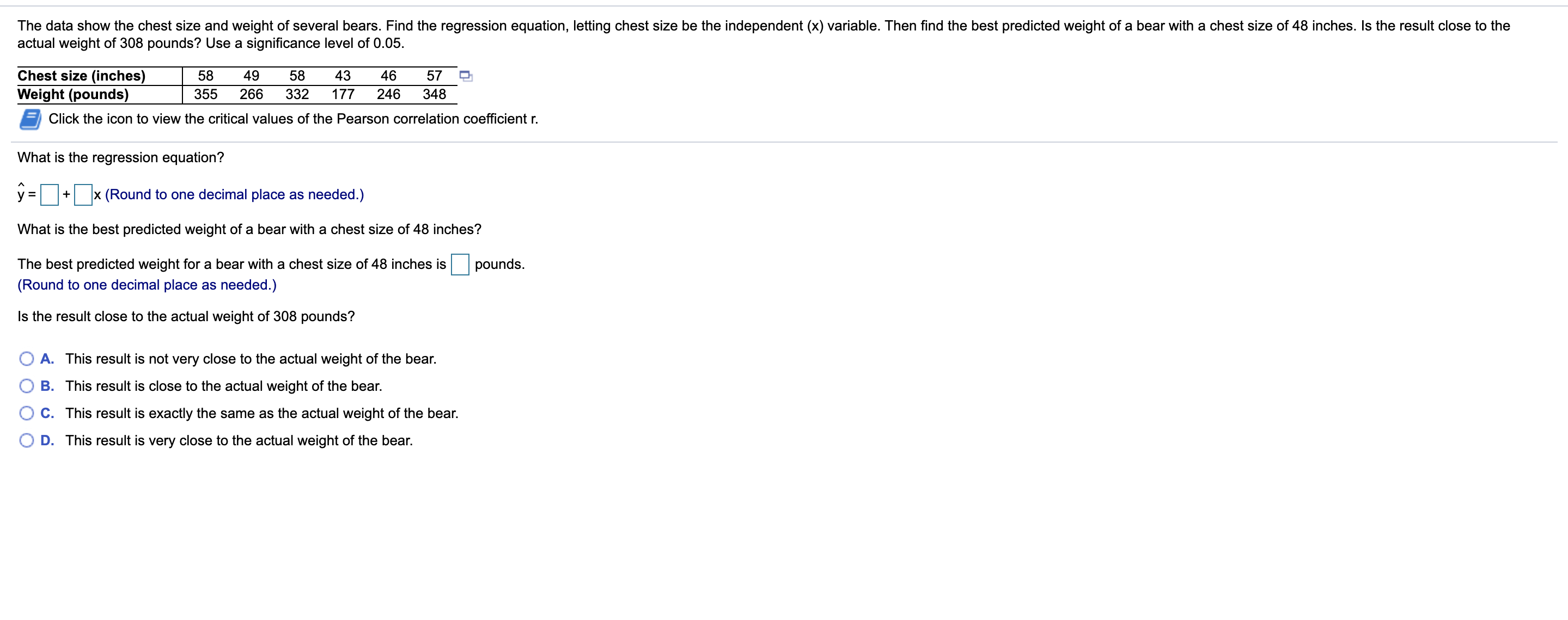 The data show the chest size and weight of several bears. Find the regression equation, letting chest size be the independent (x) variable. Then find the best predicted weight of a bear with a chest size of 48 inches. Is the result close to the
actual weight of 308 pounds? Use a significance level of 0.05.
Chest size (inches)
Weight (pounds)
Click the icon to view the critical values of the Pearson correlation coefficient r.
58
49
58
43
46
57
355
266
332
177
246
348
What is the regression equation?
y = + x (Round to one decimal place as needed.)
%3D
What is the best predicted weight of a bear with a chest size of 48 inches?
The best predicted weight for a bear with a chest size of 48 inches is
pounds.
(Round to one decimal place as needed.)
Is the result close to the actual weight of 308 pounds?
A. This result is not very close to the actual weight of the bear.
B. This result is close to the actual weight of the bear.
C. This result is exactly the same as the actual weight of the bear.
D. This result is very close to the actual weight of the bear.
