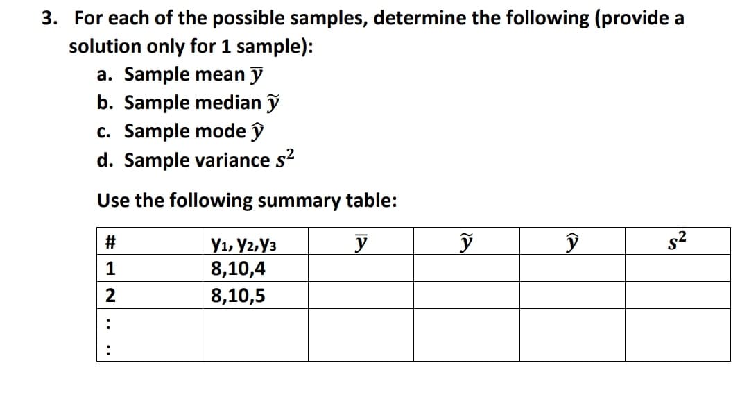 3. For each of the possible samples, determine the following (provide a
solution only for 1 sample):
a. Sample mean y
b. Sample median ỹ
c. Sample mode î
d. Sample variance s?
Use the following summary table:
s2
У1, Уг, Уз
8,10,4
8,10,5
#
1
