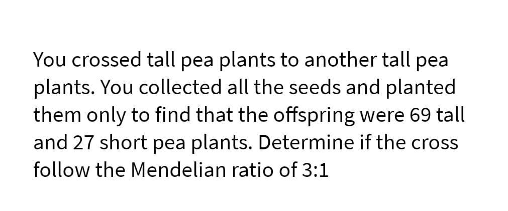 You crossed tall pea plants to another tall pea
plants. You collected all the seeds and planted
them only to find that the offspring were 69 tall
and 27 short pea plants. Determine if the cross
follow the Mendelian ratio of 3:1
