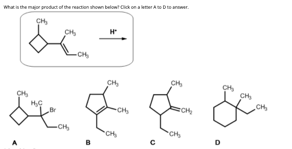 What is the major product of the reaction shown below? Click on a letter A to D to answer.
CH,
H*
CH3
-CH
CH,
CH
CH,
CH3
CH,
CH
Br
CH3
CH2
-CH3
CH
CH
D
