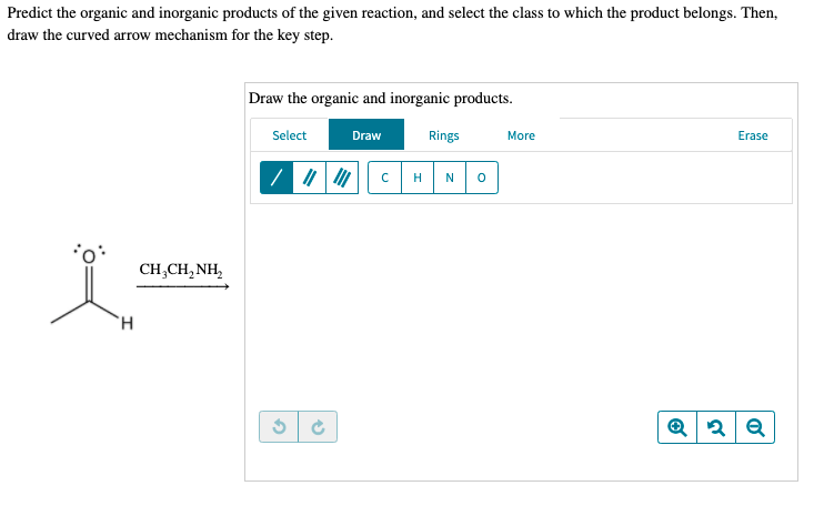 Predict the organic and inorganic products of the given reaction, and select the class to which the product belongs. Then,
draw the curved arrow mechanism for the key step.
Draw the organic and inorganic products.
Select
Draw
Rings
More
Erase
H
N
CH,CH, NH,
H.
