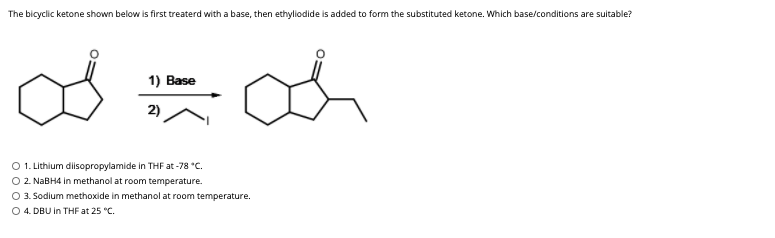The bicyclic ketone shown below is first treaterd with a base, then ethyliodide is added to form the substituted ketone. Which base/conditions are suitable?
1) Base
2)
O 1. Lithium disopropylamide in THF at -78 *C.
O 2. NABH4 in methanol at room temperature.
3. Sodium methoxide in methanol at room temperature.
O 4. DBU in THF at 25 "C.

