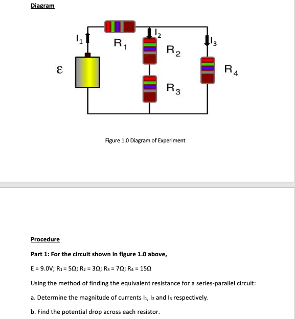 Diagram
R1
R4
R3
Figure 1.0 Diagram of Experiment
Procedure
Part 1: For the circuit shown in figure 1.0 above,
E = 9.0V; R1 = 50; R2 = 30; R3 = 70; R4 = 150
Using the method of finding the equivalent resistance for a series-parallel circuit:
a. Determine the magnitude of currents l1, l2 and la respectively.
b. Find the potential drop across each resistor.
