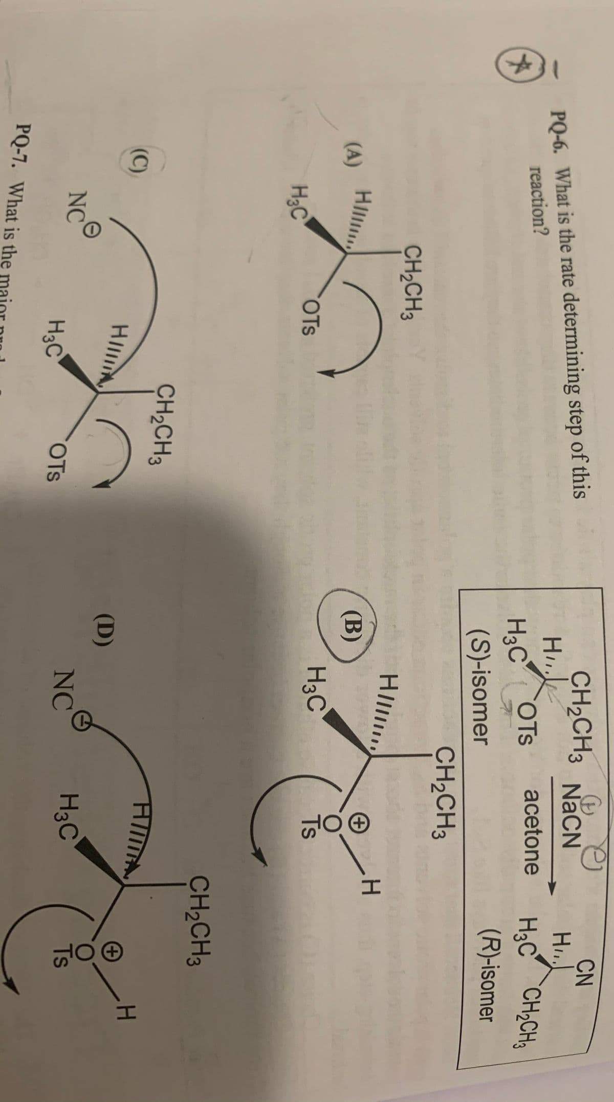 CN
CH2CH3 NaCN
H
PQ-6. What is the rate determining step of this
H3C CH;CH3
H3C OTS
(S)-isomer
acetone
reaction?
(R)-isomer
CH2CH3
CH2CH3
HIl
H.
HIl
(A)
(В)
H3C
O.
Ts
OTs
H3C
CH2CH3
CH2CH3
(C)
HIA
(D)
NC
NC
H3C
Ts
H3C
OTS
PQ-7. What is the
