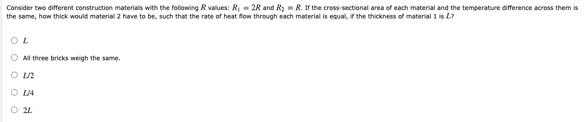 Consider two different construction materials with the following R values: R = 2R and R = R. If the cross-sectional area of each material and the temperature difference across them is
the same, how thick would material 2 have to be, such that the rate of heat flow through each material is equal, if the thickness of material 1 is L?
O L
O All three bricks weigh the same.
O L2
O L/4
O 2L
