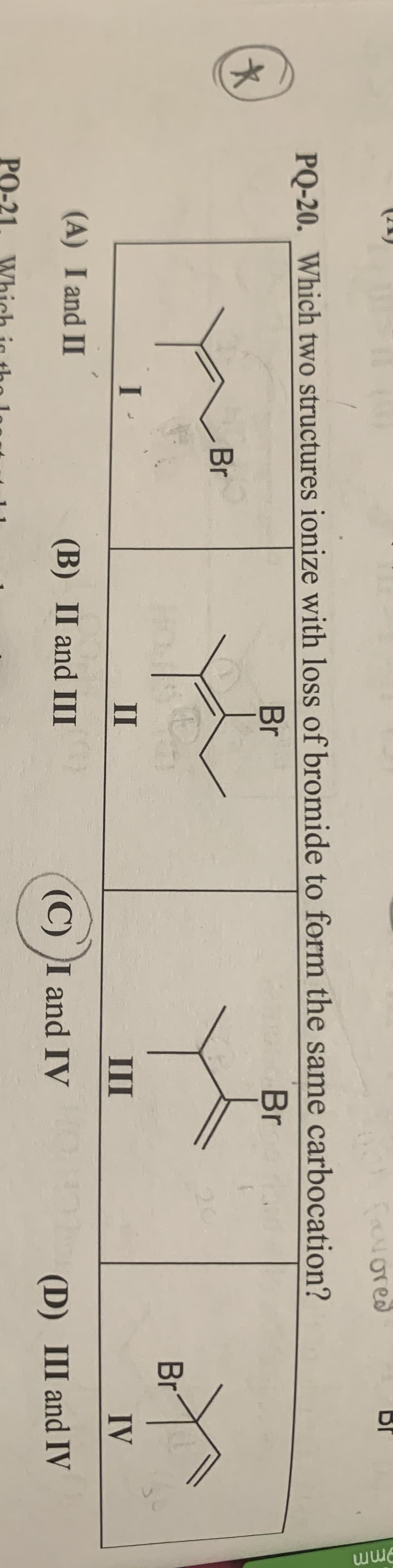 BI
aNored
PQ-20. Which two structures ionize with loss of bromide to form the same carbocation?
Br
Br
Br
Br
I -
II
III
IV
(A) I and II
(B) II and III
(C) I and IV
(D) III and IV
PO-21
