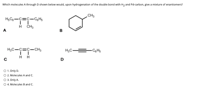 Which molecules A through D shown below would, upon hydrogenation of the double bond with H2 and Pd-carbon, give a mixture of enantiomers?
CH3
в
H3C-c=c-cH3
H,C-
- CgHs
D
O 1. Only D.
O 2. Molecules A and C.
O 3. Only A.
O 4. Molecules B and C.
