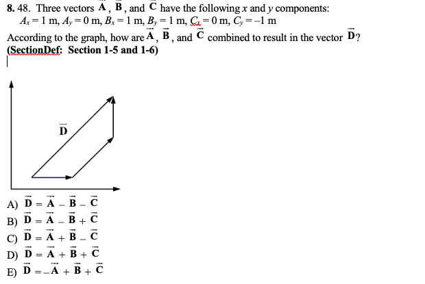 8. 48. Three vectors A, B, and C have the following x and y components:
A: = 1 m, A, = 0 m, B: = 1 m, B, = 1 m, &=0m, C, =-1 m
According to the graph, how are A, B , and C combined to result in the vector D?
(SectionDef: Section 1-5 and 1-6)
%3D
D
А) D - A - B -с
B) D
B + C
