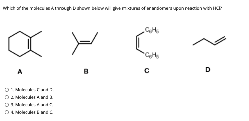 Which of the molecules A through D shown below will give mixtures of enantiomers upon reaction with HCI?
A
в
D
O 1. Molecules C and D.
O 2. Molecules A and B.
O 3. Molecules A and C.
O 4. Molecules B and C.
