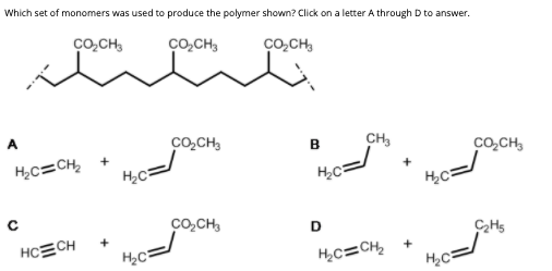 Which set of monomers was used to produce the polymer shown? Click on a letter A through D to answer.
ço,CH,
co,CH3
ço,CH,
A
co,CH,
CH3
в
Co,CH,
H,c=CH,
H2C
co,CH,
D
CHs
HCECH
H,c=CH,
H2C
