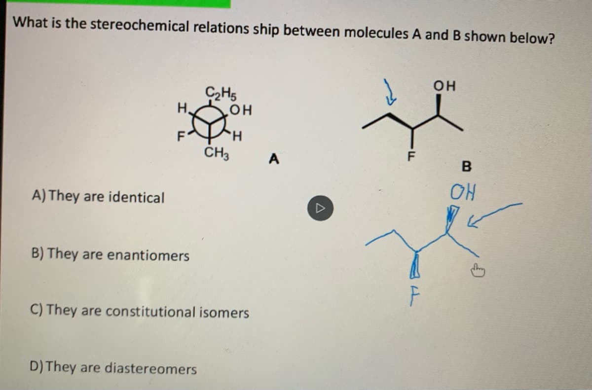 What is the stereochemical relations ship between molecules A and B shown below?
он
C2H5
H.
H.
ČH3
F
A
A) They are identical
OH
B) They are enantiomers
C) They are constitutional isomers
D) They are diastereomers
F
