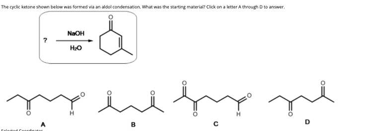 The cyclic ketone shown below was formed via an aldol condensation. What was the starting material? Click on a letter A through D to answer.
NaOH
H2O
rie
H
A
Foloctod Coordinator
