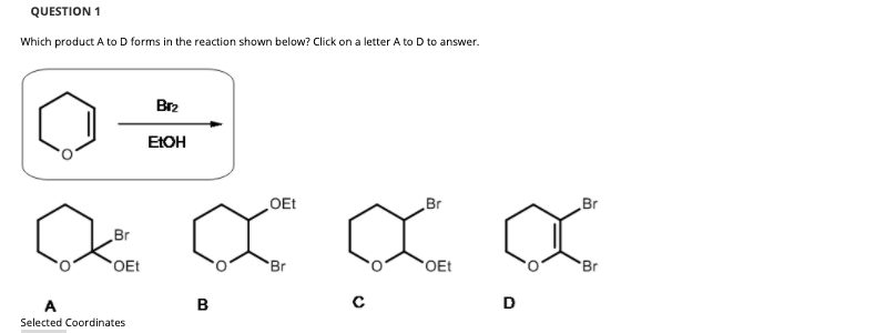 QUESTION 1
Which product A to D forms in the reaction shown below? Click on a letter A to D to answer.
Br2
EIOH
OEt
Br
Br
Br
OEt
Br
OEt
Br
D
Selected Coordinates
