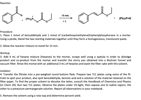 Reaction
onl
15 min.
(Ph),P.
(Ph)sP=0
r.t.
Procedure
1. Place 1 mmol of benzaldehyde and 1 mmol of (carbethoxymethylene)triphenylphosphorane in a mortar.
Using a pestle, blend the two starting materials together until they form a homogeneous, translucent paste.
2. Allow the reaction mixture to stand for 15 min.
Workup
3. Add 4 ml of hexane mixture (hexanes) to the mortar, scrape well using a spatula in order to dislodge
product and co-product from the mortar and transfer the slurry you obtained into a Büchner funnel and
vacuum filter. Rinse the mortal with an additional 3 ml of hexanes and wash the filter cake with this solvent.
Isolation
4. Transfer the filtrate into a pre-weighed round bottom flask. Prepare two TLC plates using some of the fil-
trate to spot your product, also spot benzaldehyde, benzoic acid and a solution of the material retained on the
filter paper. To find the proper solvent to dissolve the latter, consult the Handbook of Chemistry and Physics
(in Chem 20). Run two TLC plates. Observe the plates under UV-light, then expose one to iodine vapors, the
other to a potassium permanganate solution. Report all observations in your notebook.
5. Remove the solvent using a rota-vap and determine percent yield.
