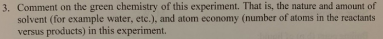 3. Comment on the green chemistry of this experiment. That is, the nature and amount of
solvent (for example water, etc.), and atom economy (number of atoms in the reactants
versus products) in this experiment.
