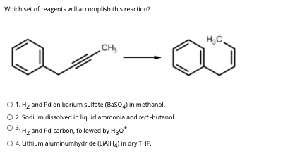 Which set of reagents will accomplish this reaction?
H3C,
O 1. Hz and Pd on barium sulfate (Basoa) in methanol.
O 2. Sodium dissolved in liquid ammonia and tert.-butanol.
O 3. H2 and Pd-carbon, followed by H30".
O 4. Lithium aluminumhydride (LIAIHA) in dry THF,
