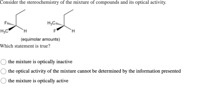 Consider the stereochemistry of the mixture of compounds and its optical activity.
Fil
H;C
H3C"
F
H.
(equimolar amounts)
Which statement is true?
the mixture is optically inactive
the optical activity of the mixture cannot be determined by the information presented
the mixture is optically active
