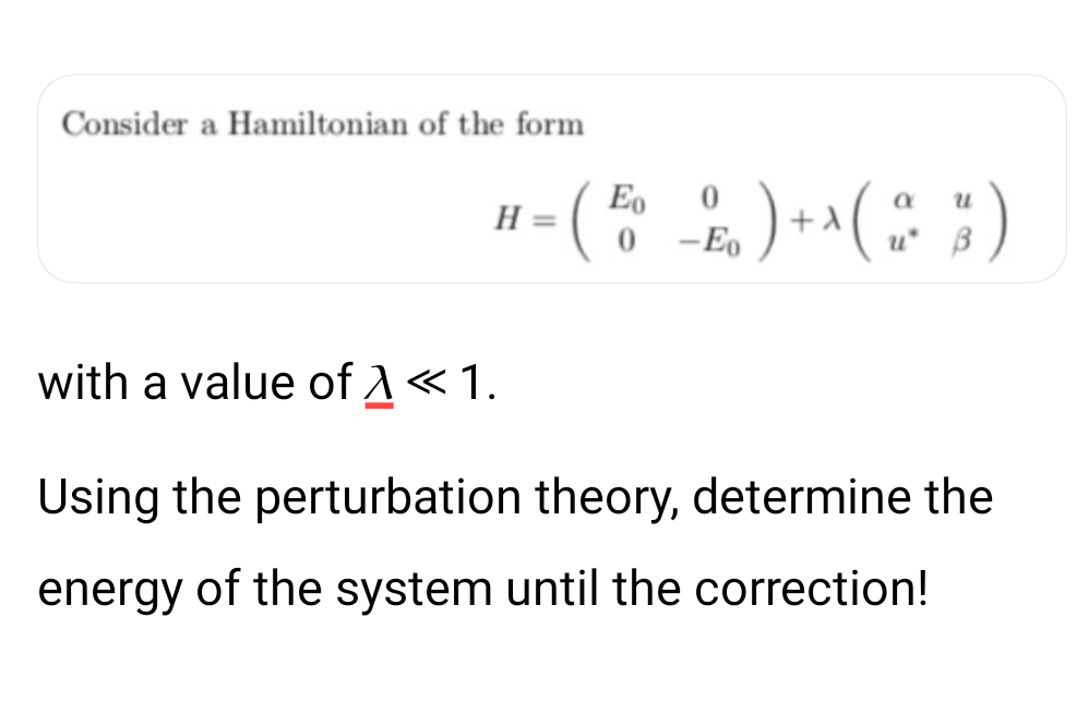 Consider a Hamiltonian of the form
(
H
with a value of << 1.
—
-
a
10 ) + ^ ( 2
Eo
0-Eo
B
Using the perturbation theory, determine the
energy of the system until the correction!