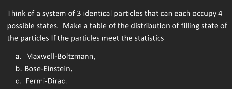 Think of a system of 3 identical particles that can each occupy 4
possible states. Make a table of the distribution of filling state of
the particles If the particles meet the statistics
a. Maxwell-Boltzmann,
b. Bose-Einstein,
c. Fermi-Dirac.