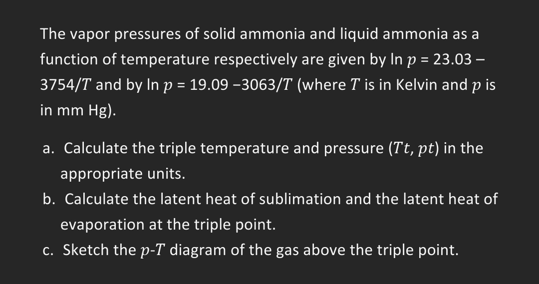 The vapor pressures of solid ammonia and liquid ammonia as a
function of temperature respectively are given by In p = 23.03 -
3754/T and by In p = 19.09 −3063/T (where T is in Kelvin and p is
in mm Hg).
a. Calculate the triple temperature and pressure (Tt, pt) in the
appropriate units.
b. Calculate the latent heat of sublimation and the latent heat of
evaporation at the triple point.
c. Sketch the p-T diagram of the gas above the triple point.