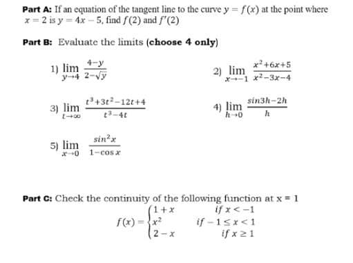 Part A: If an equation of the tangent line to the curve y = f(x) at the point where
x = 2 is y = 4x – 5, find f(2) and f'(2)
Part B: Evaluate the limits (choose 4 only)
1) lim y
y-4 2-Vy
x+6x+5
2) lim
x1 x-3x-4
t3+3t2-12t+4
3) lim
4)
sin3h-2h
lim
t3-4t
h
sin?x
5) lim
x0 1-cos x
Part C: Check the continuity of the following function at x = 1
(1+x
f(x) = {x?
2-x
if x < -1
if - 15x<1
if x21
